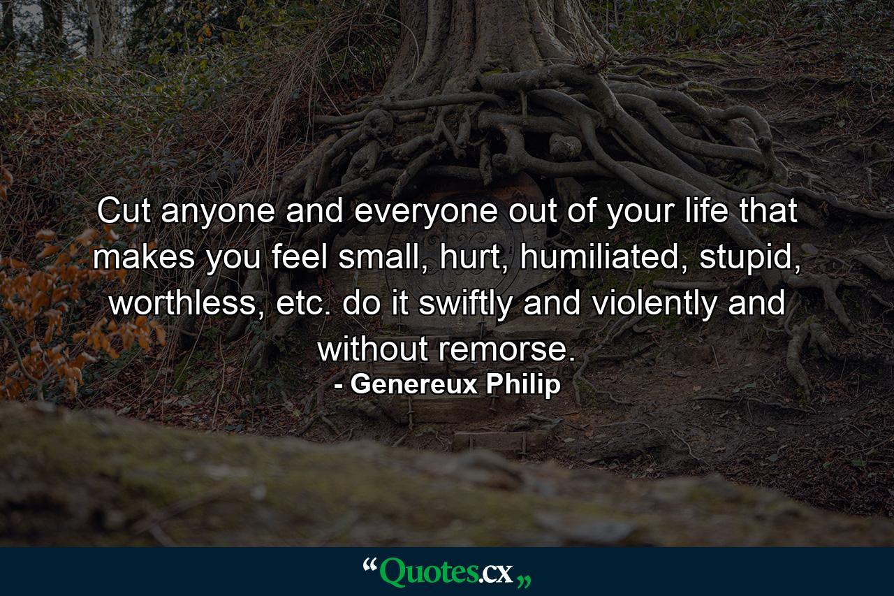 Cut anyone and everyone out of your life that makes you feel small, hurt, humiliated, stupid, worthless, etc. do it swiftly and violently and without remorse. - Quote by Genereux Philip