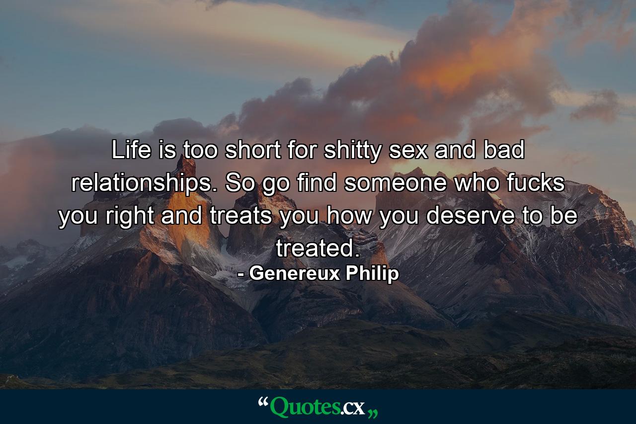 Life is too short for shitty sex and bad relationships. So go find someone who fucks you right and treats you how you deserve to be treated. - Quote by Genereux Philip