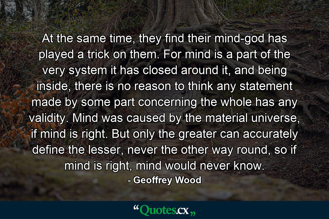 At the same time, they find their mind-god has played a trick on them. For mind is a part of the very system it has closed around it, and being inside, there is no reason to think any statement made by some part concerning the whole has any validity. Mind was caused by the material universe, if mind is right. But only the greater can accurately define the lesser, never the other way round, so if mind is right, mind would never know. - Quote by Geoffrey Wood