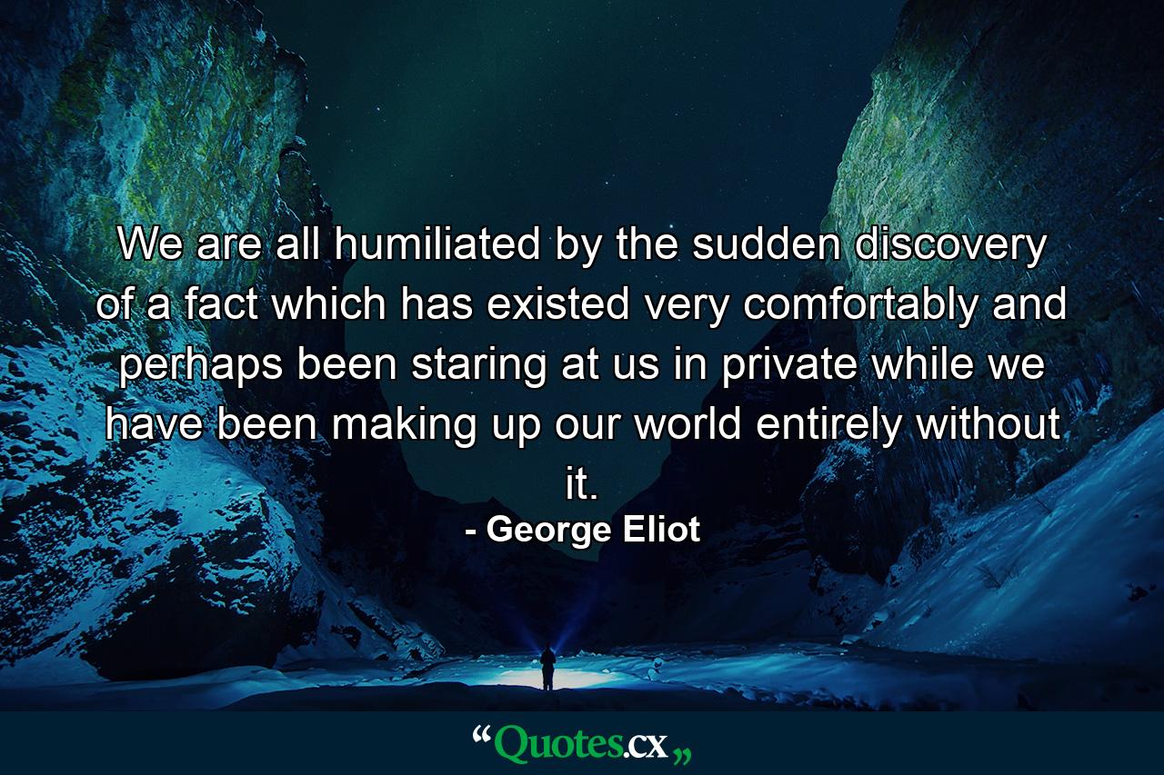 We are all humiliated by the sudden discovery of a fact which has existed very comfortably and perhaps been staring at us in private while we have been making up our world entirely without it. - Quote by George Eliot