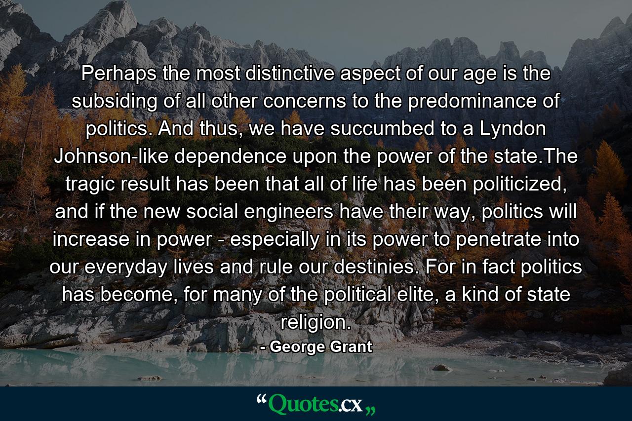 Perhaps the most distinctive aspect of our age is the subsiding of all other concerns to the predominance of politics. And thus, we have succumbed to a Lyndon Johnson-like dependence upon the power of the state.The tragic result has been that all of life has been politicized, and if the new social engineers have their way, politics will increase in power - especially in its power to penetrate into our everyday lives and rule our destinies. For in fact politics has become, for many of the political elite, a kind of state religion. - Quote by George Grant