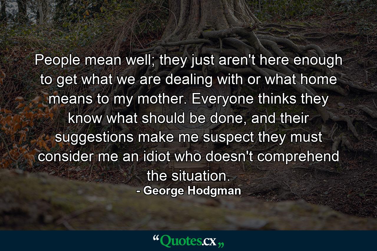 People mean well; they just aren't here enough to get what we are dealing with or what home means to my mother. Everyone thinks they know what should be done, and their suggestions make me suspect they must consider me an idiot who doesn't comprehend the situation. - Quote by George Hodgman