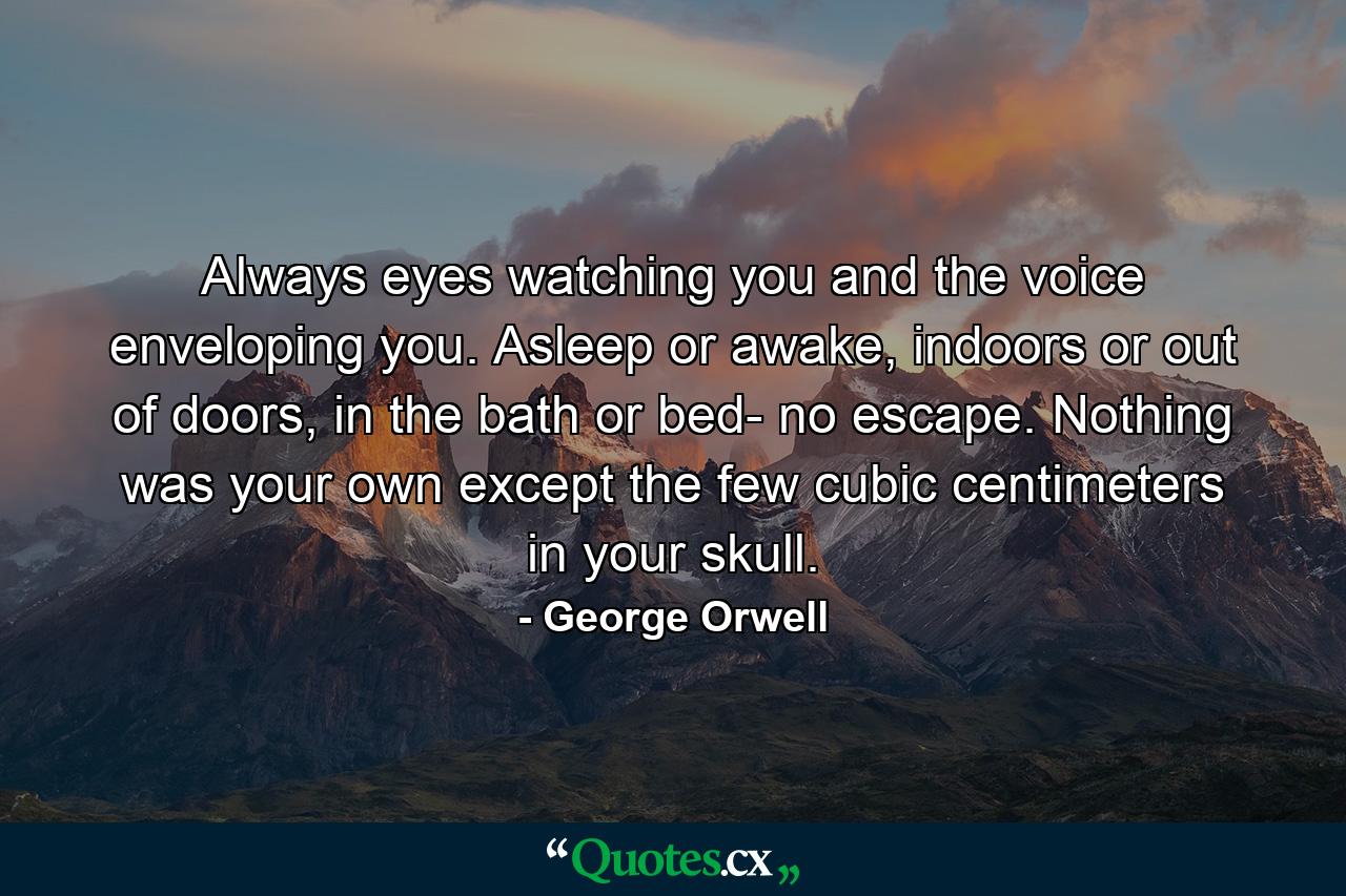 Always eyes watching you and the voice enveloping you. Asleep or awake, indoors or out of doors, in the bath or bed- no escape. Nothing was your own except the few cubic centimeters in your skull. - Quote by George Orwell