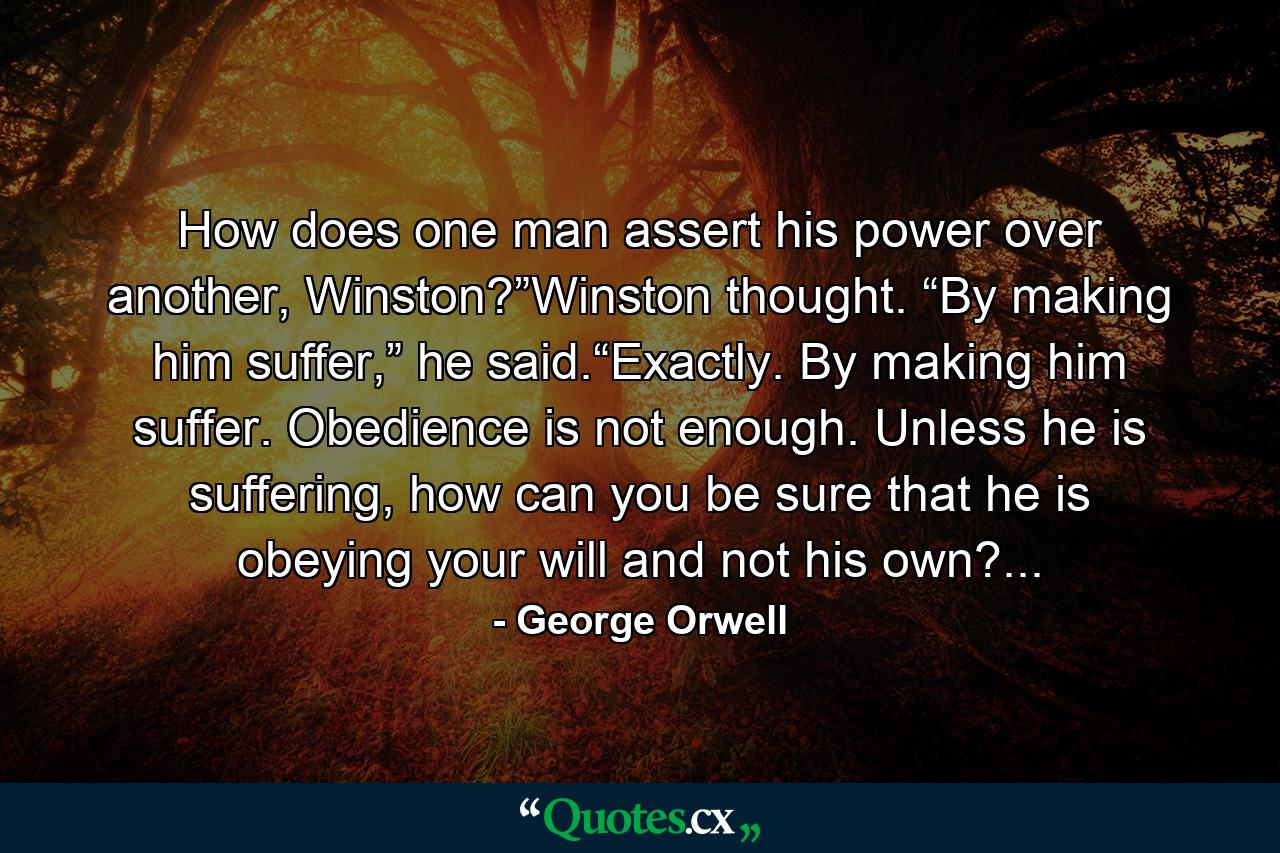 How does one man assert his power over another, Winston?”Winston thought. “By making him suffer,” he said.“Exactly. By making him suffer. Obedience is not enough. Unless he is suffering, how can you be sure that he is obeying your will and not his own?... - Quote by George Orwell