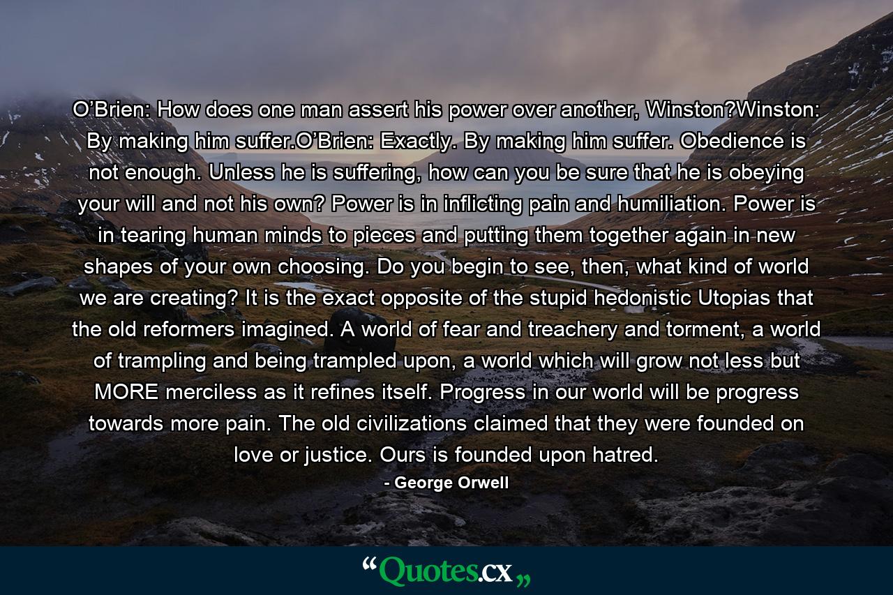 O’Brien: How does one man assert his power over another, Winston?Winston: By making him suffer.O’Brien: Exactly. By making him suffer. Obedience is not enough. Unless he is suffering, how can you be sure that he is obeying your will and not his own? Power is in inflicting pain and humiliation. Power is in tearing human minds to pieces and putting them together again in new shapes of your own choosing. Do you begin to see, then, what kind of world we are creating? It is the exact opposite of the stupid hedonistic Utopias that the old reformers imagined. A world of fear and treachery and torment, a world of trampling and being trampled upon, a world which will grow not less but MORE merciless as it refines itself. Progress in our world will be progress towards more pain. The old civilizations claimed that they were founded on love or justice. Ours is founded upon hatred. - Quote by George Orwell