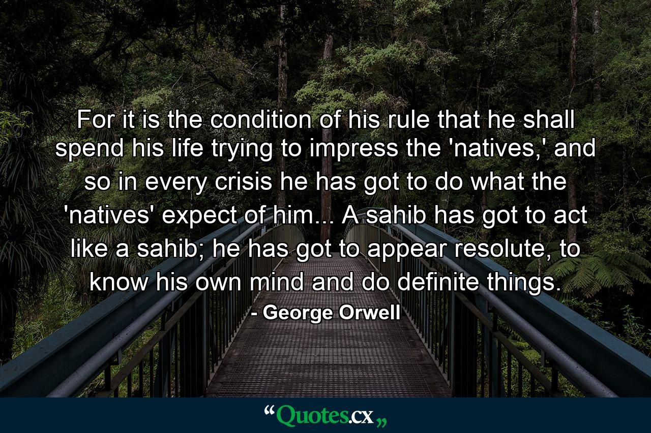 For it is the condition of his rule that he shall spend his life trying to impress the 'natives,' and so in every crisis he has got to do what the 'natives' expect of him... A sahib has got to act like a sahib; he has got to appear resolute, to know his own mind and do definite things. - Quote by George Orwell