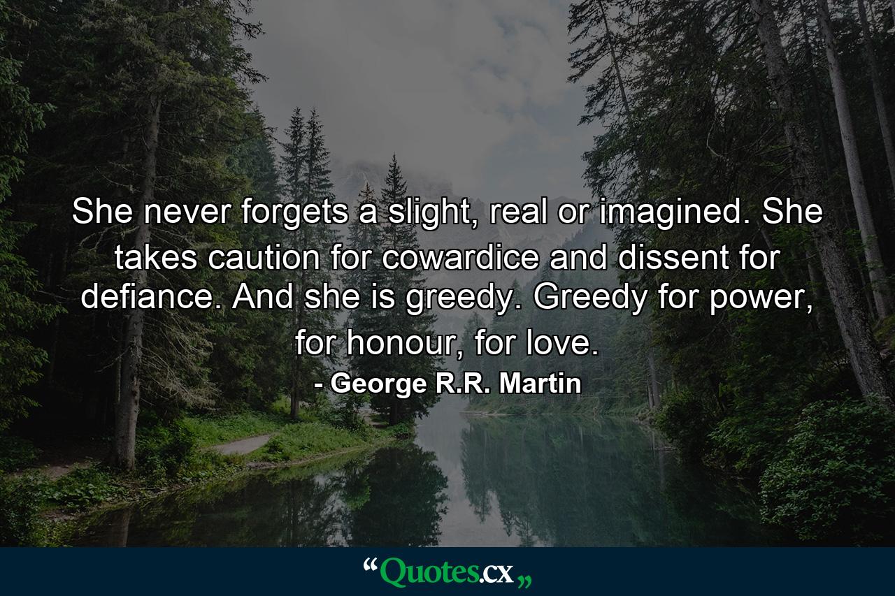 She never forgets a slight, real or imagined. She takes caution for cowardice and dissent for defiance. And she is greedy. Greedy for power, for honour, for love. - Quote by George R.R. Martin