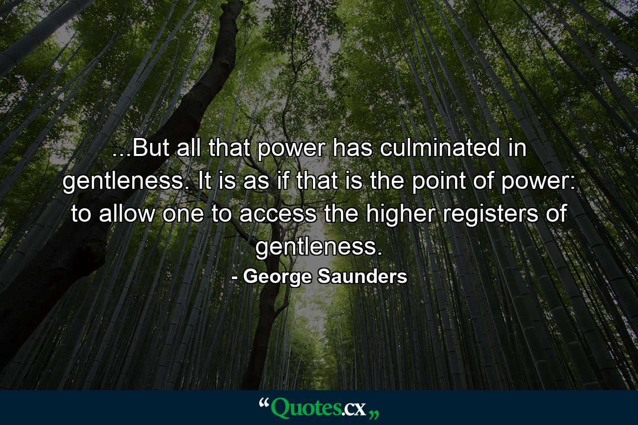 ...But all that power has culminated in gentleness. It is as if that is the point of power: to allow one to access the higher registers of gentleness. - Quote by George Saunders