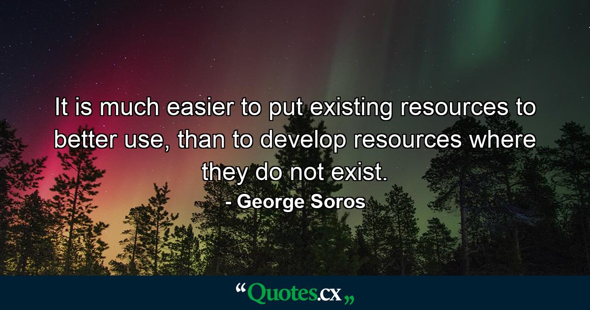 It is much easier to put existing resources to better use, than to develop resources where they do not exist. - Quote by George Soros