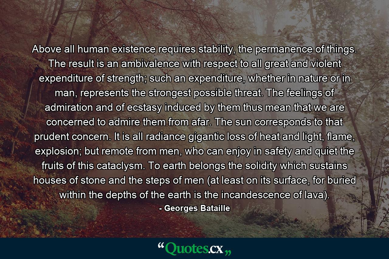 Above all human existence requires stability, the permanence of things. The result is an ambivalence with respect to all great and violent expenditure of strength; such an expenditure, whether in nature or in man, represents the strongest possible threat. The feelings of admiration and of ecstasy induced by them thus mean that we are concerned to admire them from afar. The sun corresponds to that prudent concern. It is all radiance gigantic loss of heat and light, flame, explosion; but remote from men, who can enjoy in safety and quiet the fruits of this cataclysm. To earth belongs the solidity which sustains houses of stone and the steps of men (at least on its surface, for buried within the depths of the earth is the incandescence of lava). - Quote by Georges Bataille