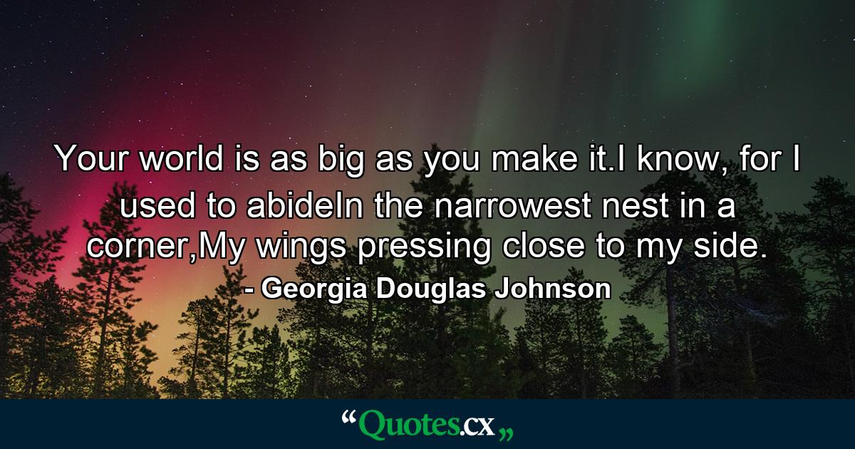 Your world is as big as you make it.I know, for I used to abideIn the narrowest nest in a corner,My wings pressing close to my side. - Quote by Georgia Douglas Johnson