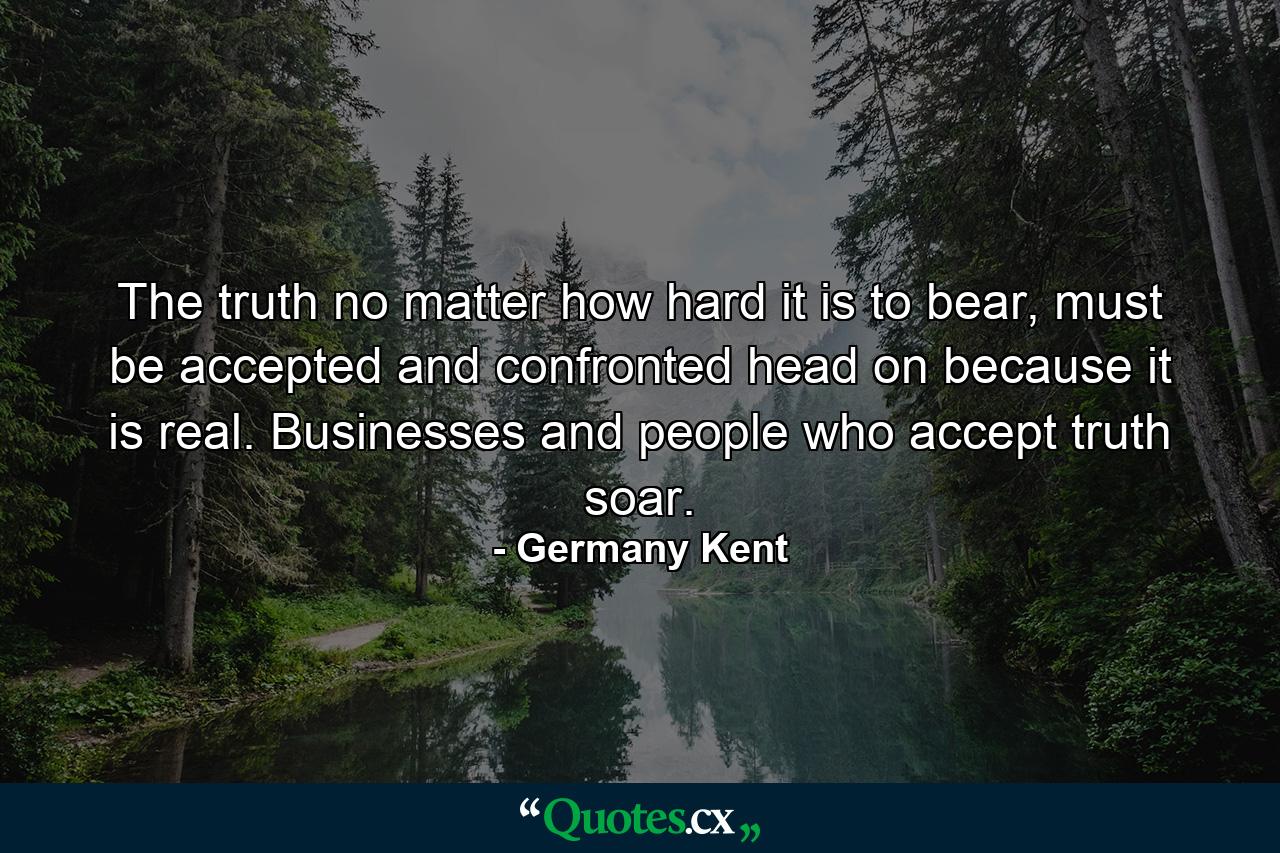 The truth no matter how hard it is to bear, must be accepted and confronted head on because it is real. Businesses and people who accept truth soar. - Quote by Germany Kent