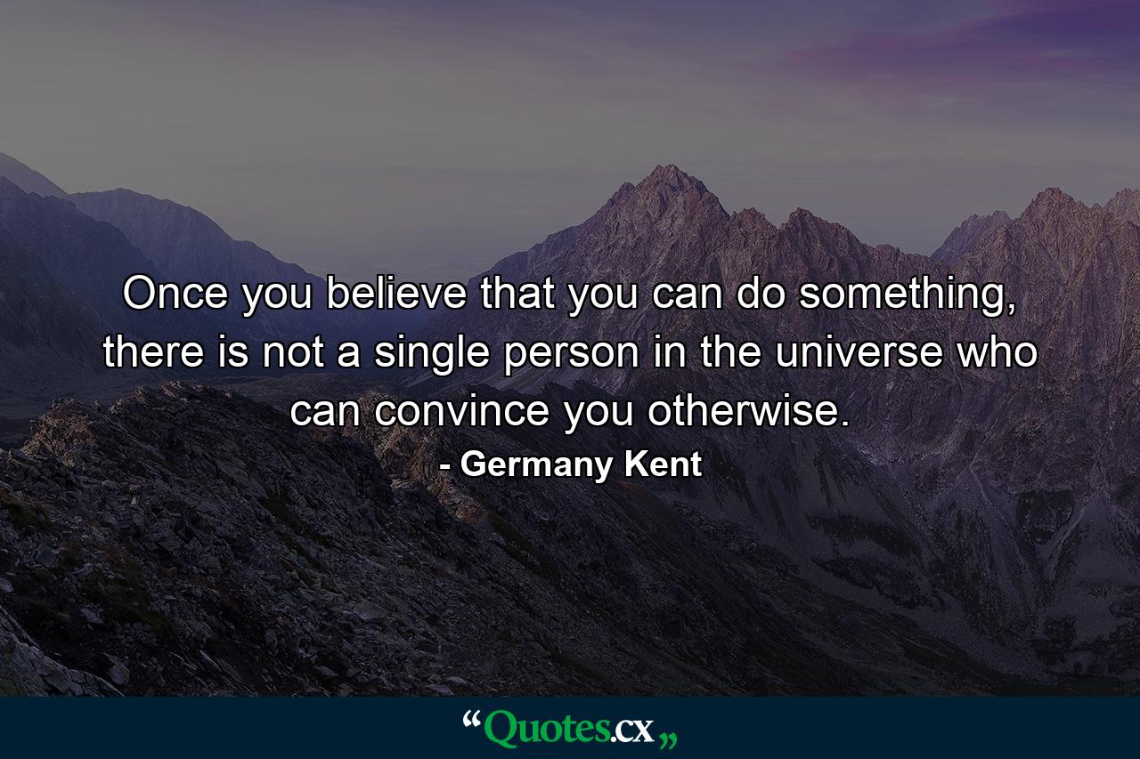 Once you believe that you can do something, there is not a single person in the universe who can convince you otherwise. - Quote by Germany Kent