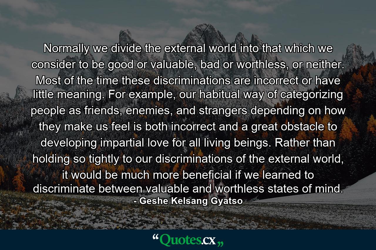 Normally we divide the external world into that which we consider to be good or valuable, bad or worthless, or neither. Most of the time these discriminations are incorrect or have little meaning. For example, our habitual way of categorizing people as friends, enemies, and strangers depending on how they make us feel is both incorrect and a great obstacle to developing impartial love for all living beings. Rather than holding so tightly to our discriminations of the external world, it would be much more beneficial if we learned to discriminate between valuable and worthless states of mind. - Quote by Geshe Kelsang Gyatso