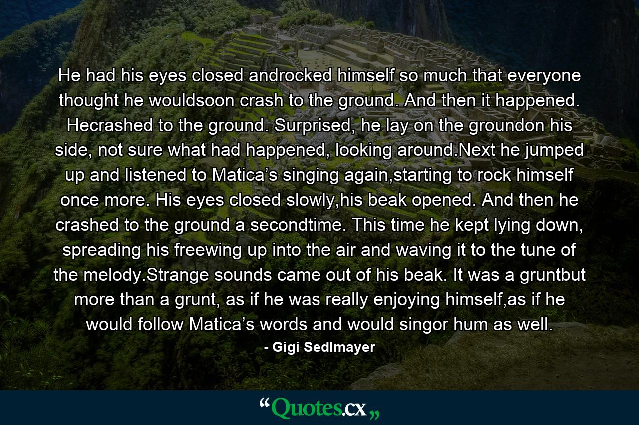 He had his eyes closed androcked himself so much that everyone thought he wouldsoon crash to the ground. And then it happened. Hecrashed to the ground. Surprised, he lay on the groundon his side, not sure what had happened, looking around.Next he jumped up and listened to Matica’s singing again,starting to rock himself once more. His eyes closed slowly,his beak opened. And then he crashed to the ground a secondtime. This time he kept lying down, spreading his freewing up into the air and waving it to the tune of the melody.Strange sounds came out of his beak. It was a gruntbut more than a grunt, as if he was really enjoying himself,as if he would follow Matica’s words and would singor hum as well. - Quote by Gigi Sedlmayer