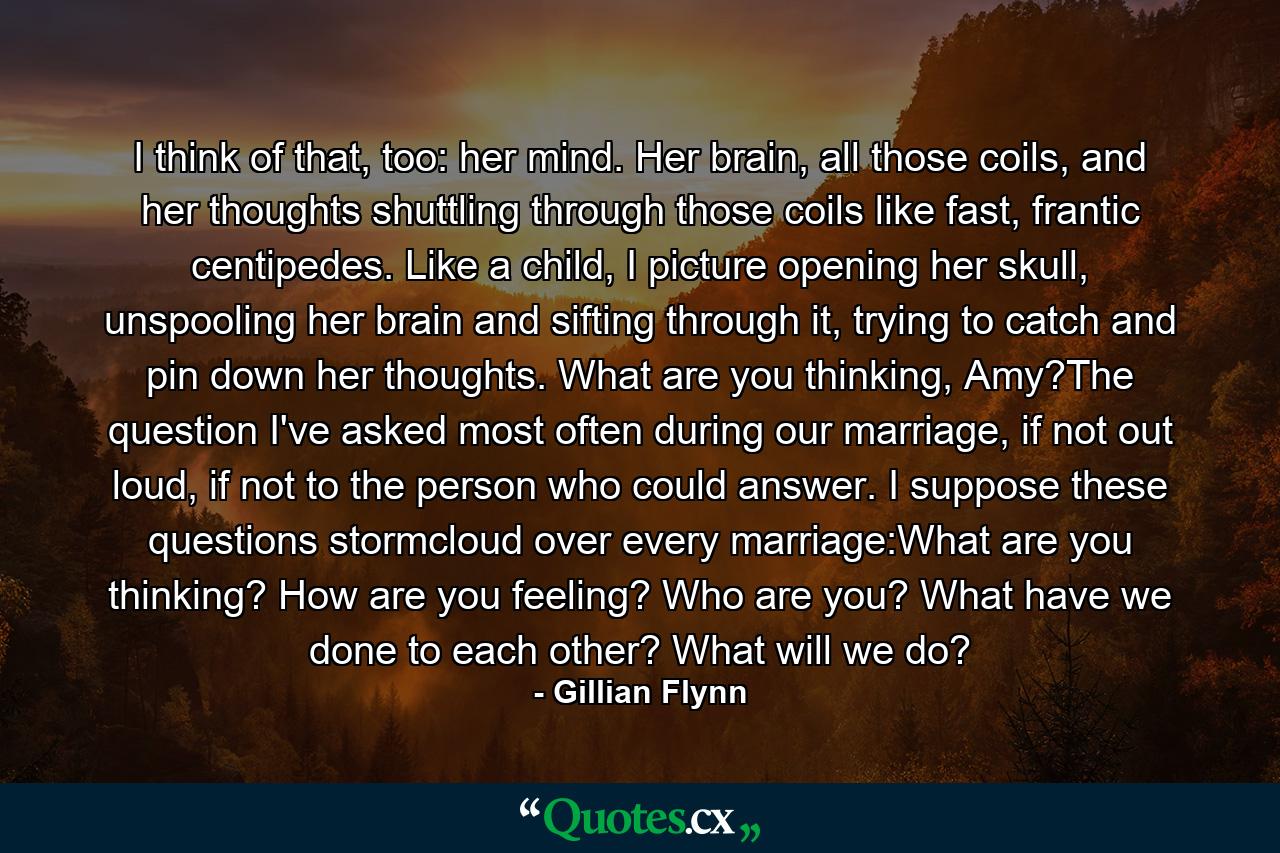 I think of that, too: her mind. Her brain, all those coils, and her thoughts shuttling through those coils like fast, frantic centipedes. Like a child, I picture opening her skull, unspooling her brain and sifting through it, trying to catch and pin down her thoughts. What are you thinking, Amy?The question I've asked most often during our marriage, if not out loud, if not to the person who could answer. I suppose these questions stormcloud over every marriage:What are you thinking? How are you feeling? Who are you? What have we done to each other? What will we do? - Quote by Gillian Flynn