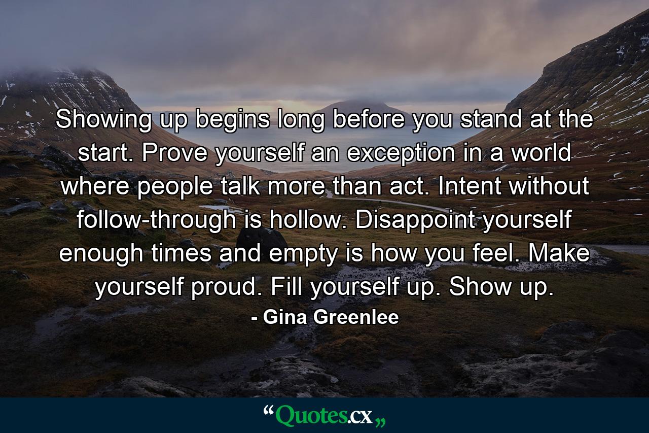 Showing up begins long before you stand at the start. Prove yourself an exception in a world where people talk more than act. Intent without follow-through is hollow. Disappoint yourself enough times and empty is how you feel. Make yourself proud. Fill yourself up. Show up. - Quote by Gina Greenlee