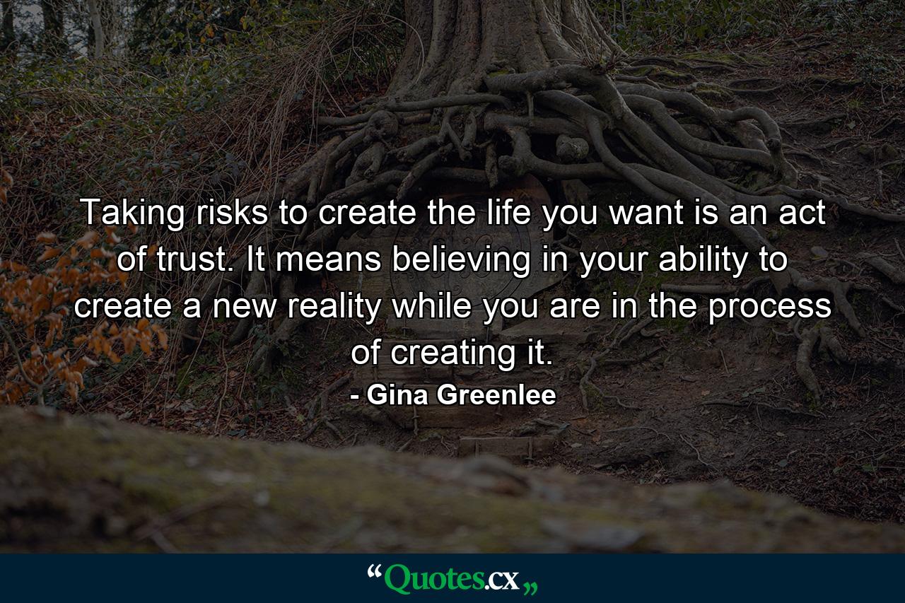 Taking risks to create the life you want is an act of trust. It means believing in your ability to create a new reality while you are in the process of creating it. - Quote by Gina Greenlee