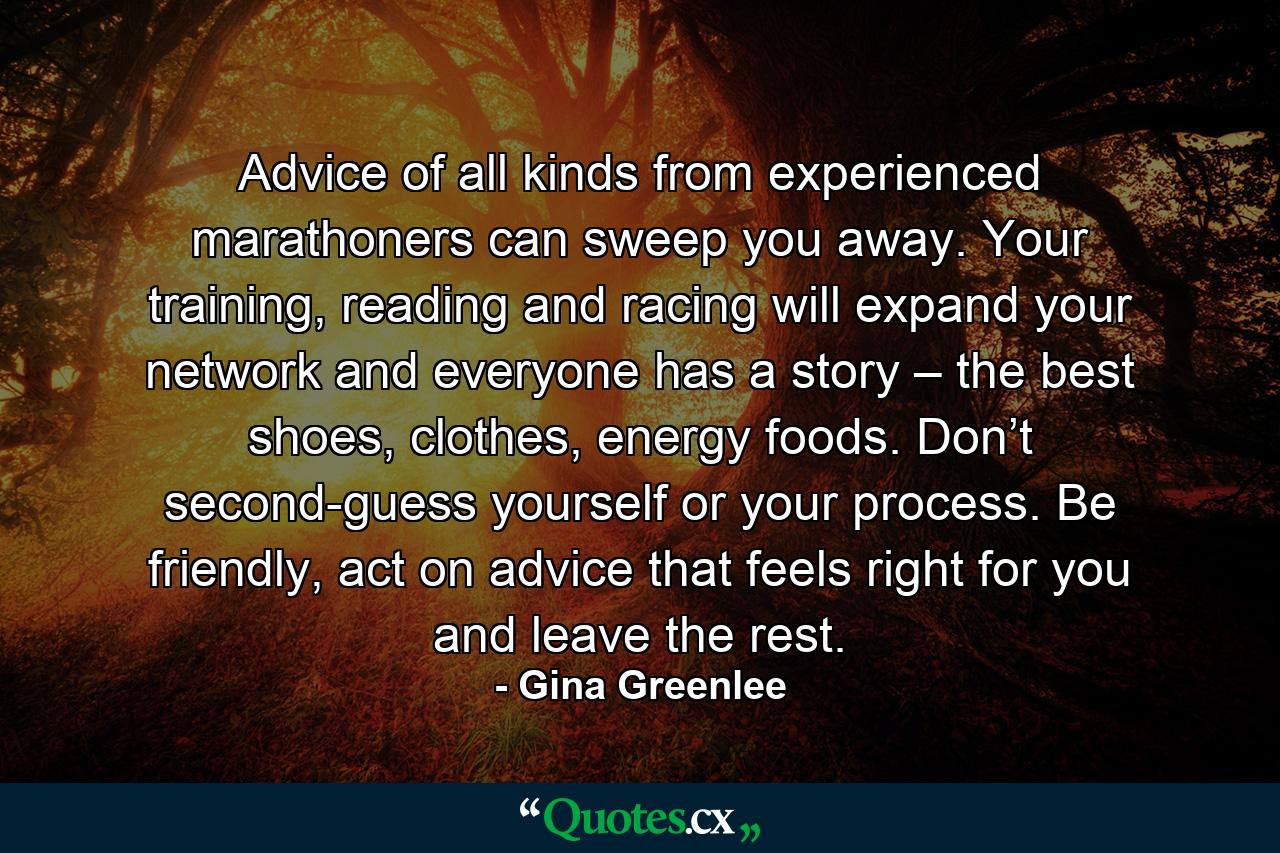 Advice of all kinds from experienced marathoners can sweep you away. Your training, reading and racing will expand your network and everyone has a story – the best shoes, clothes, energy foods. Don’t second-guess yourself or your process. Be friendly, act on advice that feels right for you and leave the rest. - Quote by Gina Greenlee