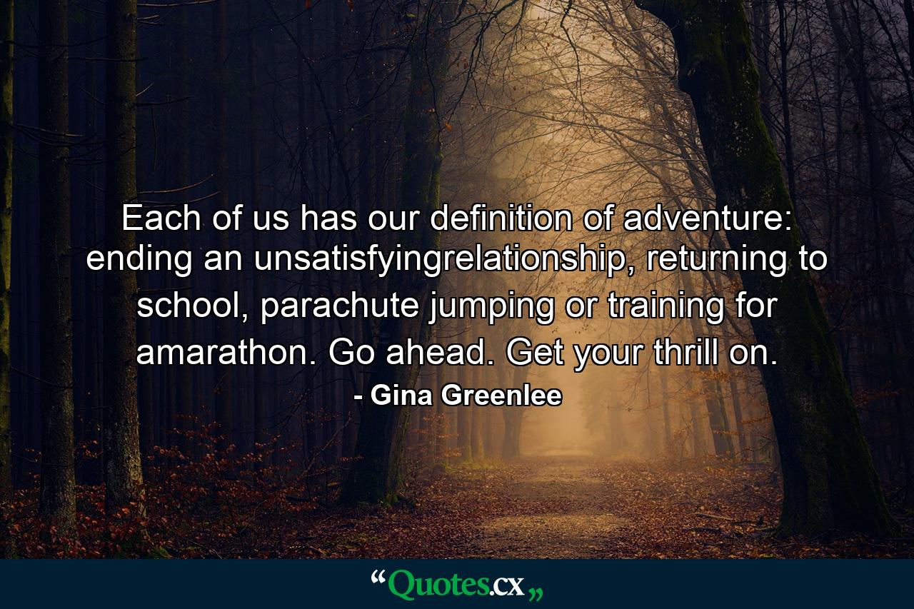 Each of us has our definition of adventure: ending an unsatisfyingrelationship, returning to school, parachute jumping or training for amarathon. Go ahead. Get your thrill on. - Quote by Gina Greenlee