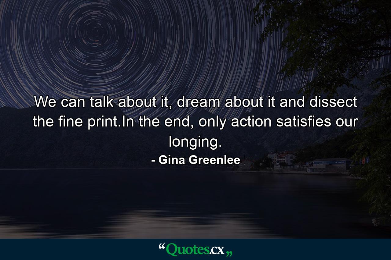 We can talk about it, dream about it and dissect the fine print.In the end, only action satisfies our longing. - Quote by Gina Greenlee