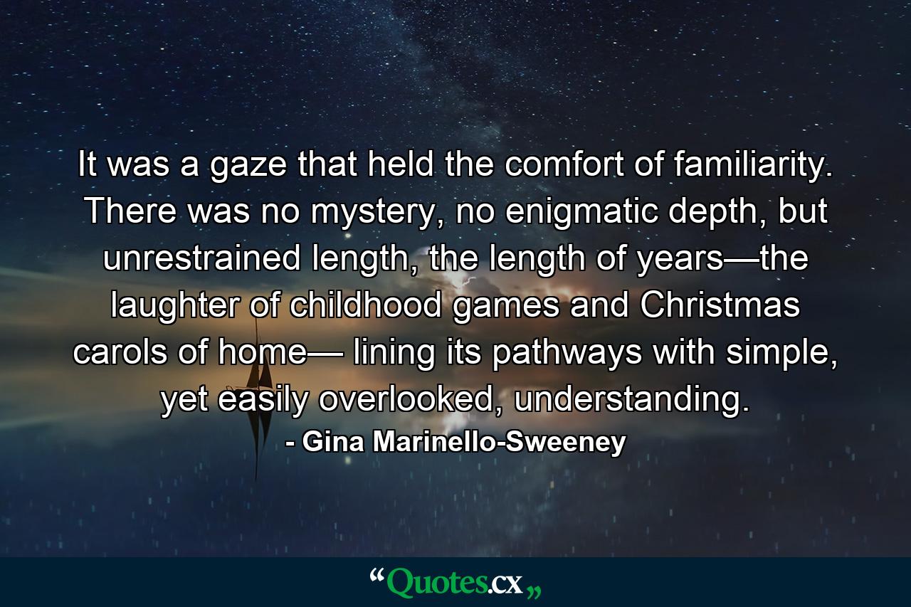 It was a gaze that held the comfort of familiarity. There was no mystery, no enigmatic depth, but unrestrained length, the length of years—the laughter of childhood games and Christmas carols of home— lining its pathways with simple, yet easily overlooked, understanding. - Quote by Gina Marinello-Sweeney