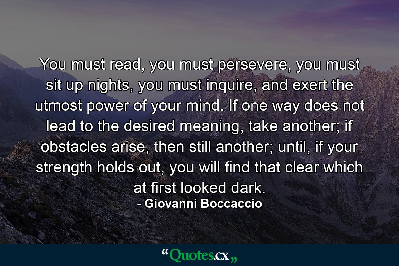 You must read, you must persevere, you must sit up nights, you must inquire, and exert the utmost power of your mind. If one way does not lead to the desired meaning, take another; if obstacles arise, then still another; until, if your strength holds out, you will find that clear which at first looked dark. - Quote by Giovanni Boccaccio