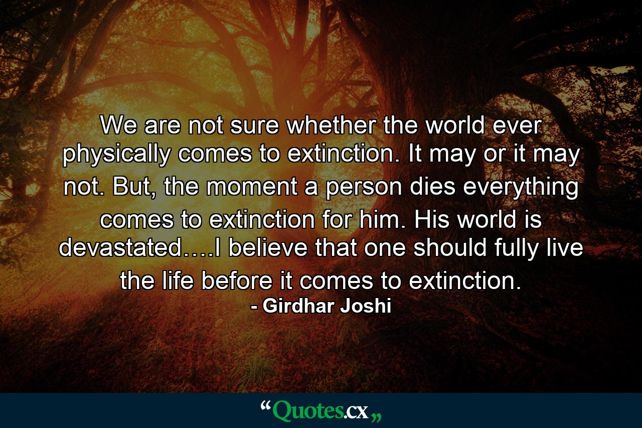 We are not sure whether the world ever physically comes to extinction. It may or it may not. But, the moment a person dies everything comes to extinction for him. His world is devastated….I believe that one should fully live the life before it comes to extinction. - Quote by Girdhar Joshi