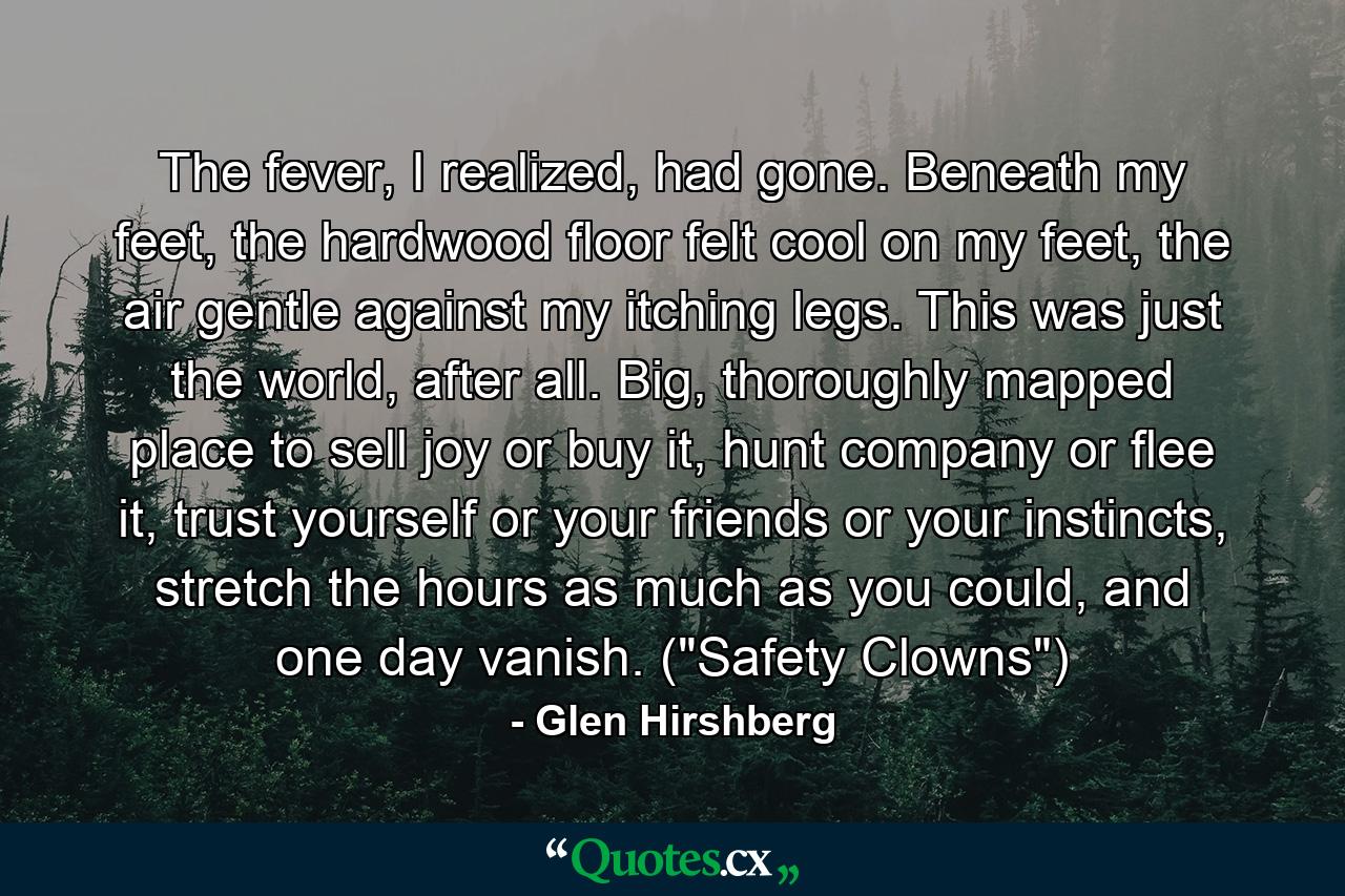 The fever, I realized, had gone. Beneath my feet, the hardwood floor felt cool on my feet, the air gentle against my itching legs. This was just the world, after all. Big, thoroughly mapped place to sell joy or buy it, hunt company or flee it, trust yourself or your friends or your instincts, stretch the hours as much as you could, and one day vanish. (