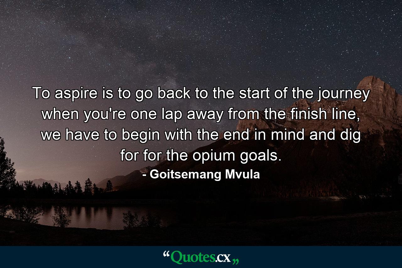 To aspire is to go back to the start of the journey when you're one lap away from the finish line, we have to begin with the end in mind and dig for for the opium goals. - Quote by Goitsemang Mvula