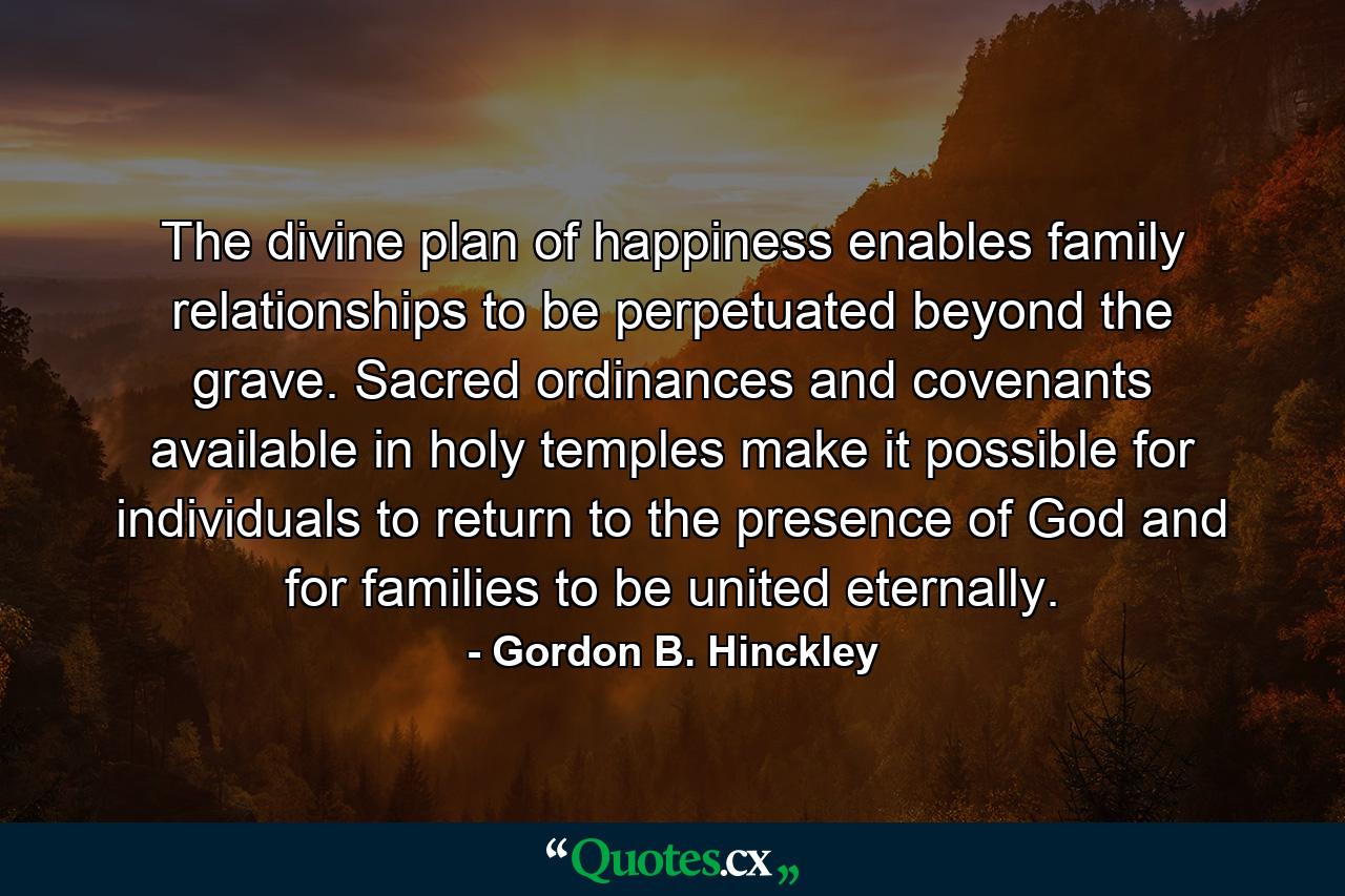 The divine plan of happiness enables family relationships to be perpetuated beyond the grave. Sacred ordinances and covenants available in holy temples make it possible for individuals to return to the presence of God and for families to be united eternally. - Quote by Gordon B. Hinckley