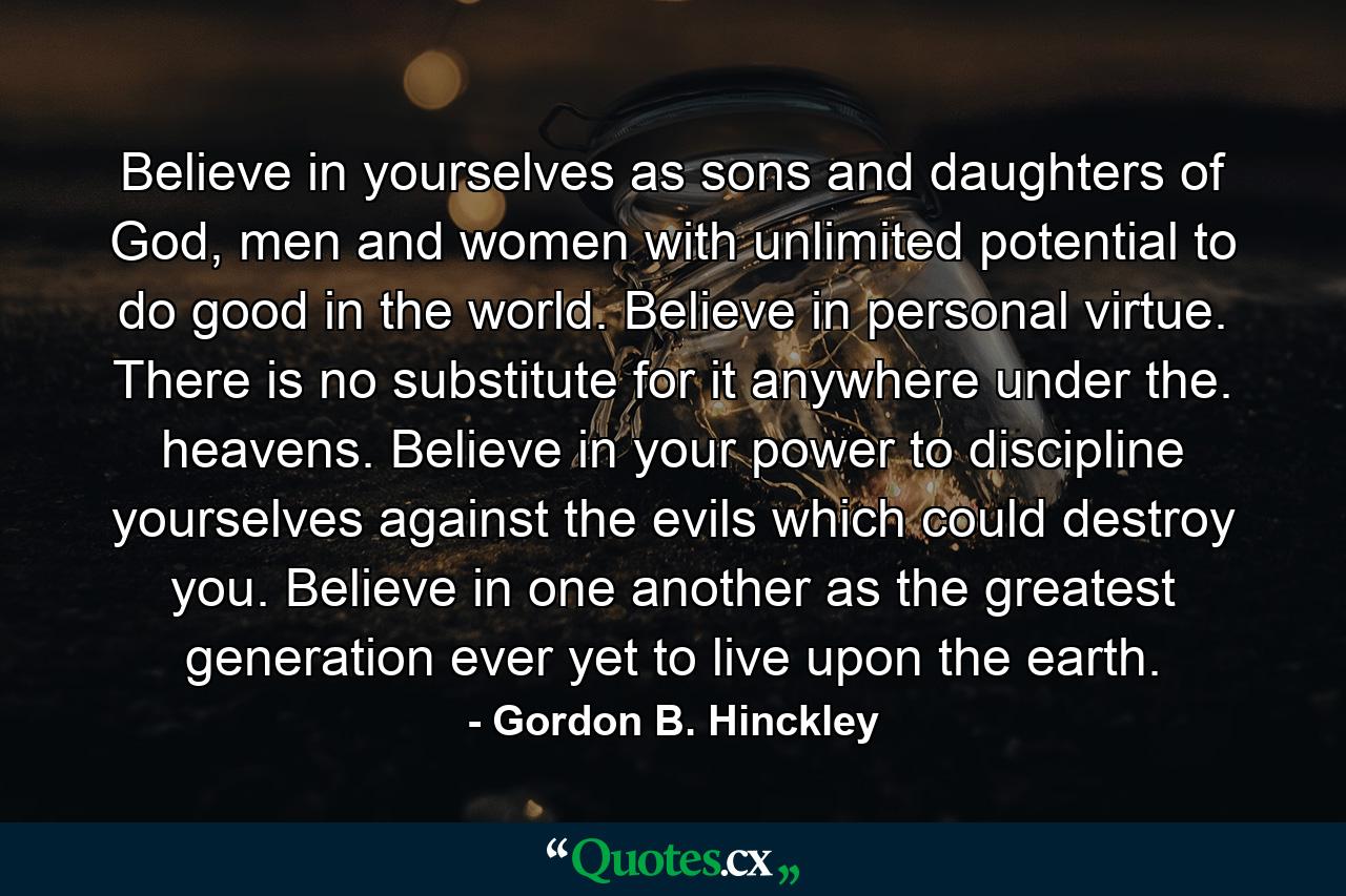 Believe in yourselves as sons and daughters of God, men and women with unlimited potential to do good in the world. Believe in personal virtue. There is no substitute for it anywhere under the. heavens. Believe in your power to discipline yourselves against the evils which could destroy you. Believe in one another as the greatest generation ever yet to live upon the earth. - Quote by Gordon B. Hinckley