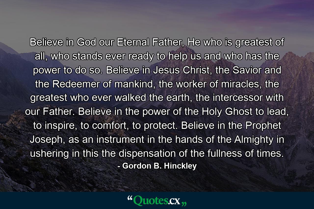 Believe in God our Eternal Father, He who is greatest of all, who stands ever ready to help us and who has the power to do so. Believe in Jesus Christ, the Savior and the Redeemer of mankind, the worker of miracles, the greatest who ever walked the earth, the intercessor with our Father. Believe in the power of the Holy Ghost to lead, to inspire, to comfort, to protect. Believe in the Prophet Joseph, as an instrument in the hands of the Almighty in ushering in this the dispensation of the fullness of times. - Quote by Gordon B. Hinckley