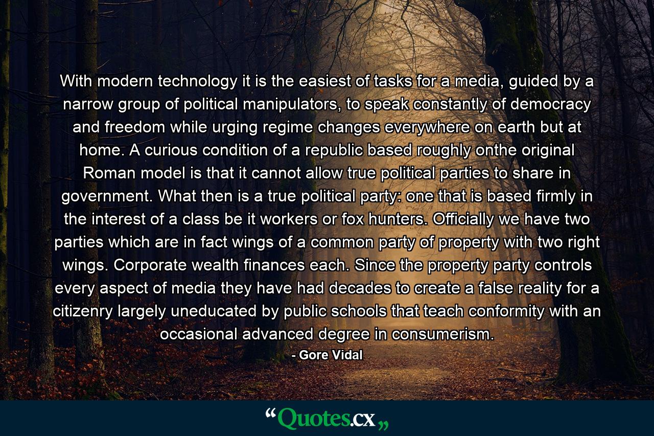 With modern technology it is the easiest of tasks for a media, guided by a narrow group of political manipulators, to speak constantly of democracy and freedom while urging regime changes everywhere on earth but at home. A curious condition of a republic based roughly onthe original Roman model is that it cannot allow true political parties to share in government. What then is a true political party: one that is based firmly in the interest of a class be it workers or fox hunters. Officially we have two parties which are in fact wings of a common party of property with two right wings. Corporate wealth finances each. Since the property party controls every aspect of media they have had decades to create a false reality for a citizenry largely uneducated by public schools that teach conformity with an occasional advanced degree in consumerism. - Quote by Gore Vidal