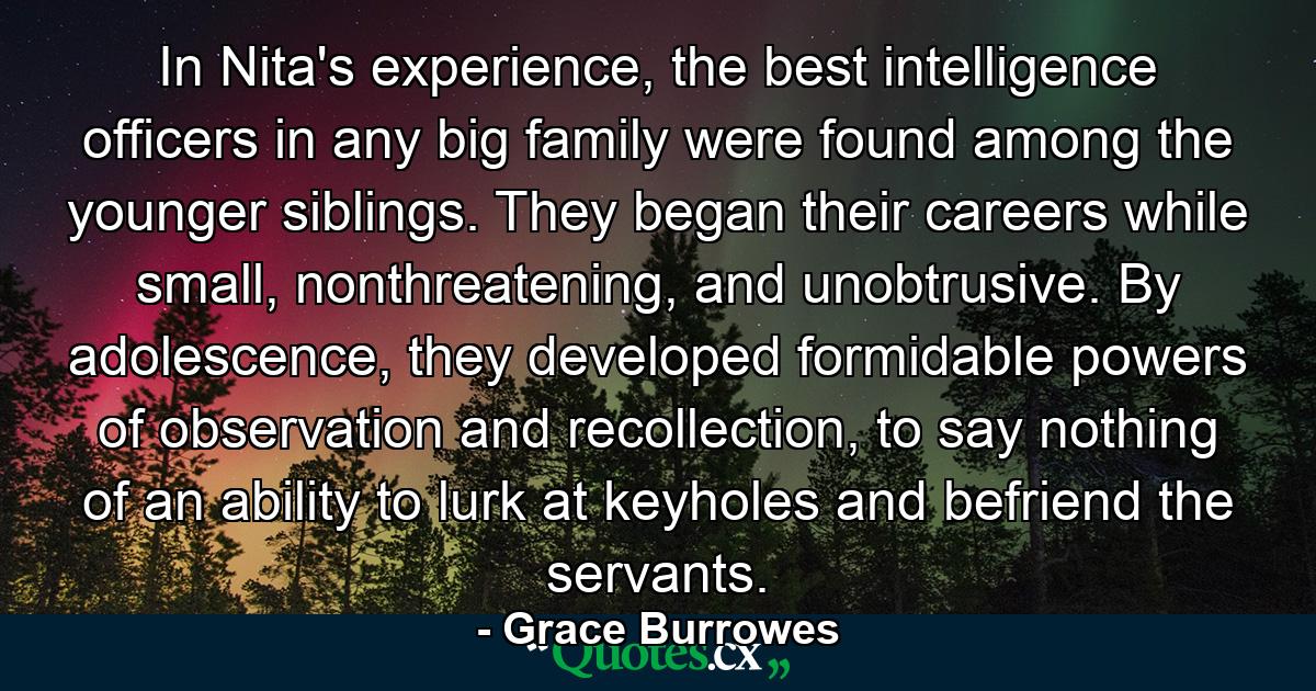 In Nita's experience, the best intelligence officers in any big family were found among the younger siblings. They began their careers while small, nonthreatening, and unobtrusive. By adolescence, they developed formidable powers of observation and recollection, to say nothing of an ability to lurk at keyholes and befriend the servants. - Quote by Grace Burrowes