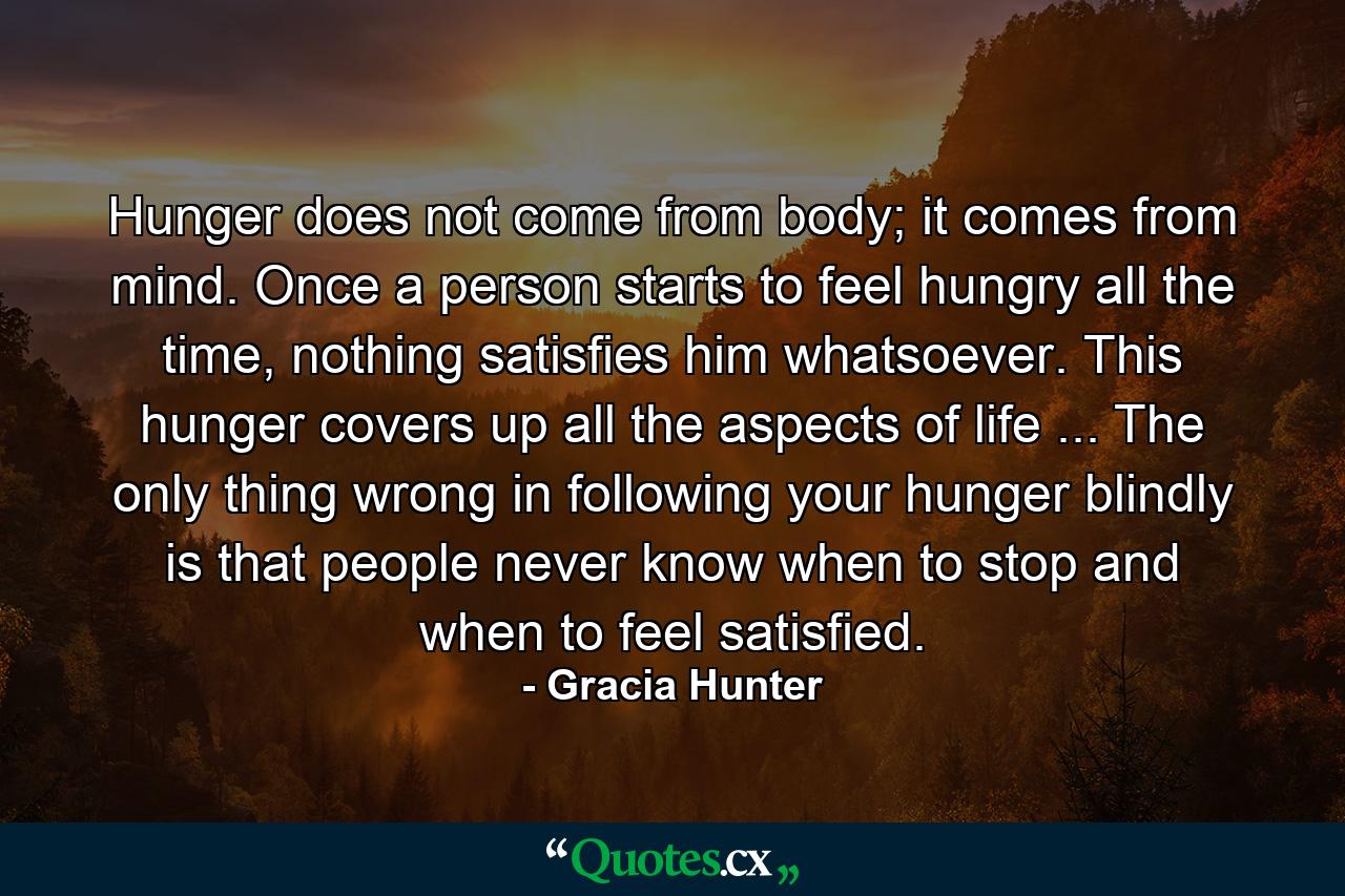 Hunger does not come from body; it comes from mind. Once a person starts to feel hungry all the time, nothing satisfies him whatsoever. This hunger covers up all the aspects of life ... The only thing wrong in following your hunger blindly is that people never know when to stop and when to feel satisfied. - Quote by Gracia Hunter