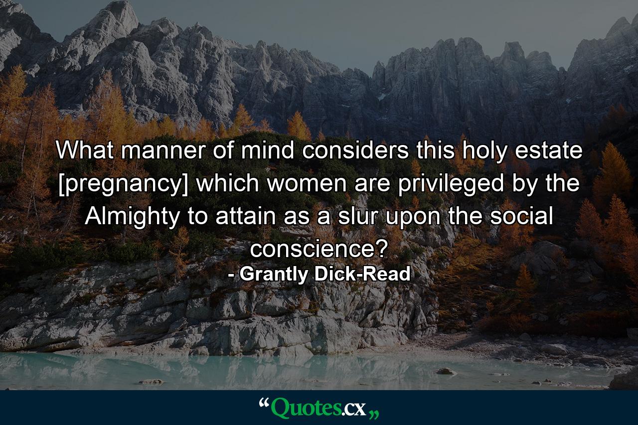 What manner of mind considers this holy estate [pregnancy] which women are privileged by the Almighty to attain as a slur upon the social conscience? - Quote by Grantly Dick-Read