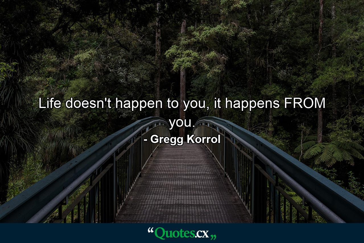 Life doesn't happen to you, it happens FROM you. - Quote by Gregg Korrol