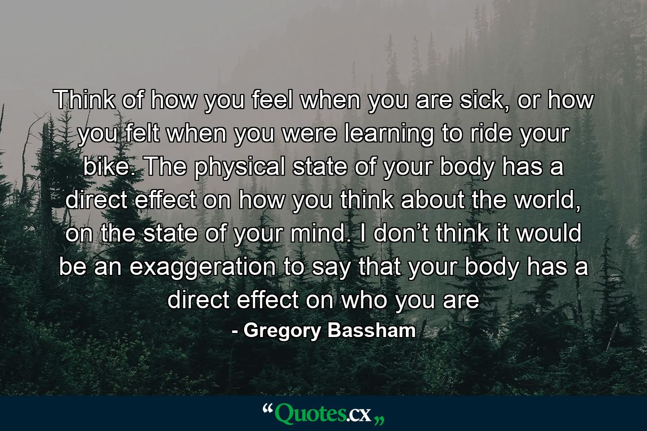 Think of how you feel when you are sick, or how you felt when you were learning to ride your bike. The physical state of your body has a direct effect on how you think about the world, on the state of your mind. I don’t think it would be an exaggeration to say that your body has a direct effect on who you are - Quote by Gregory Bassham