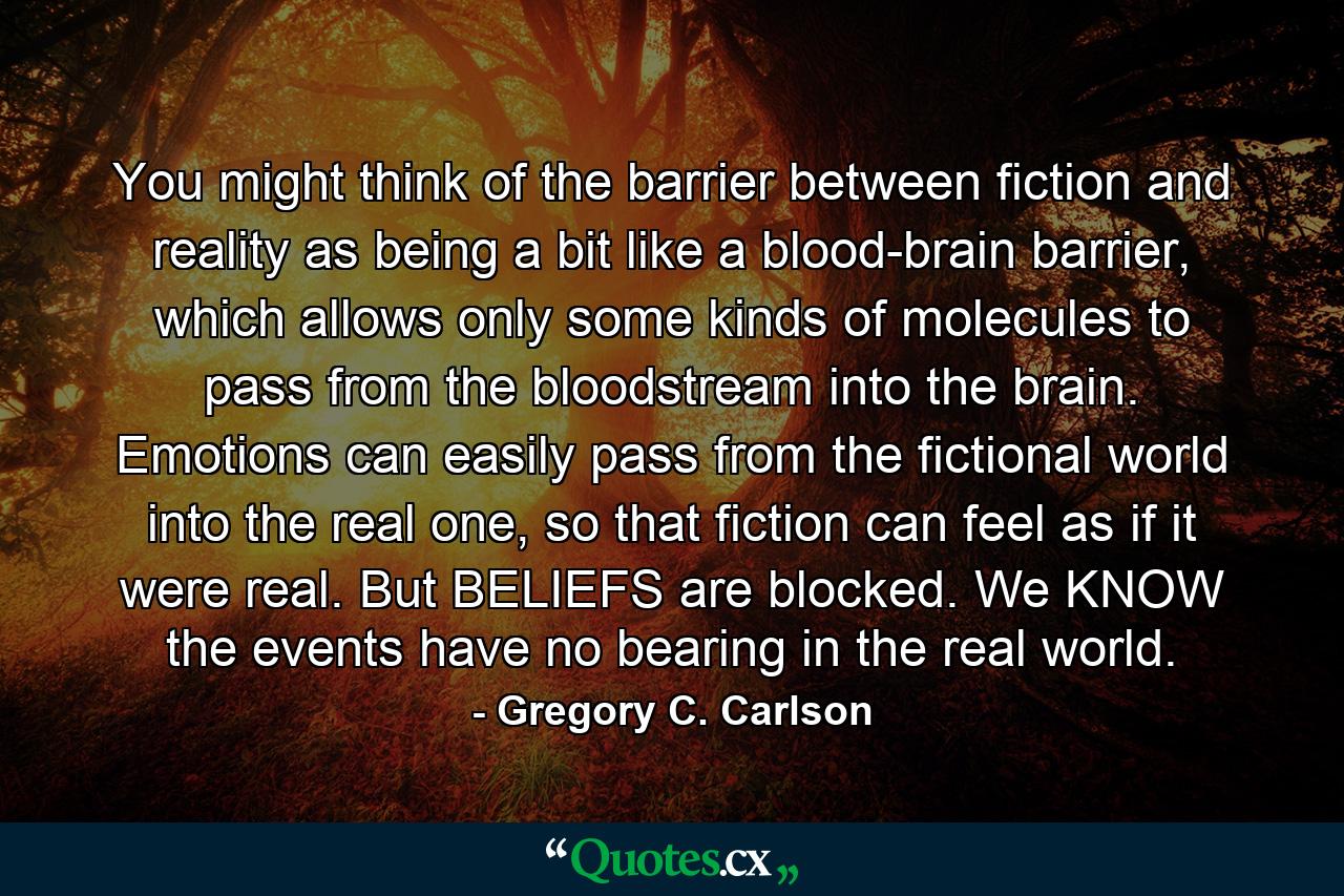 You might think of the barrier between fiction and reality as being a bit like a blood-brain barrier, which allows only some kinds of molecules to pass from the bloodstream into the brain. Emotions can easily pass from the fictional world into the real one, so that fiction can feel as if it were real. But BELIEFS are blocked. We KNOW the events have no bearing in the real world. - Quote by Gregory C. Carlson