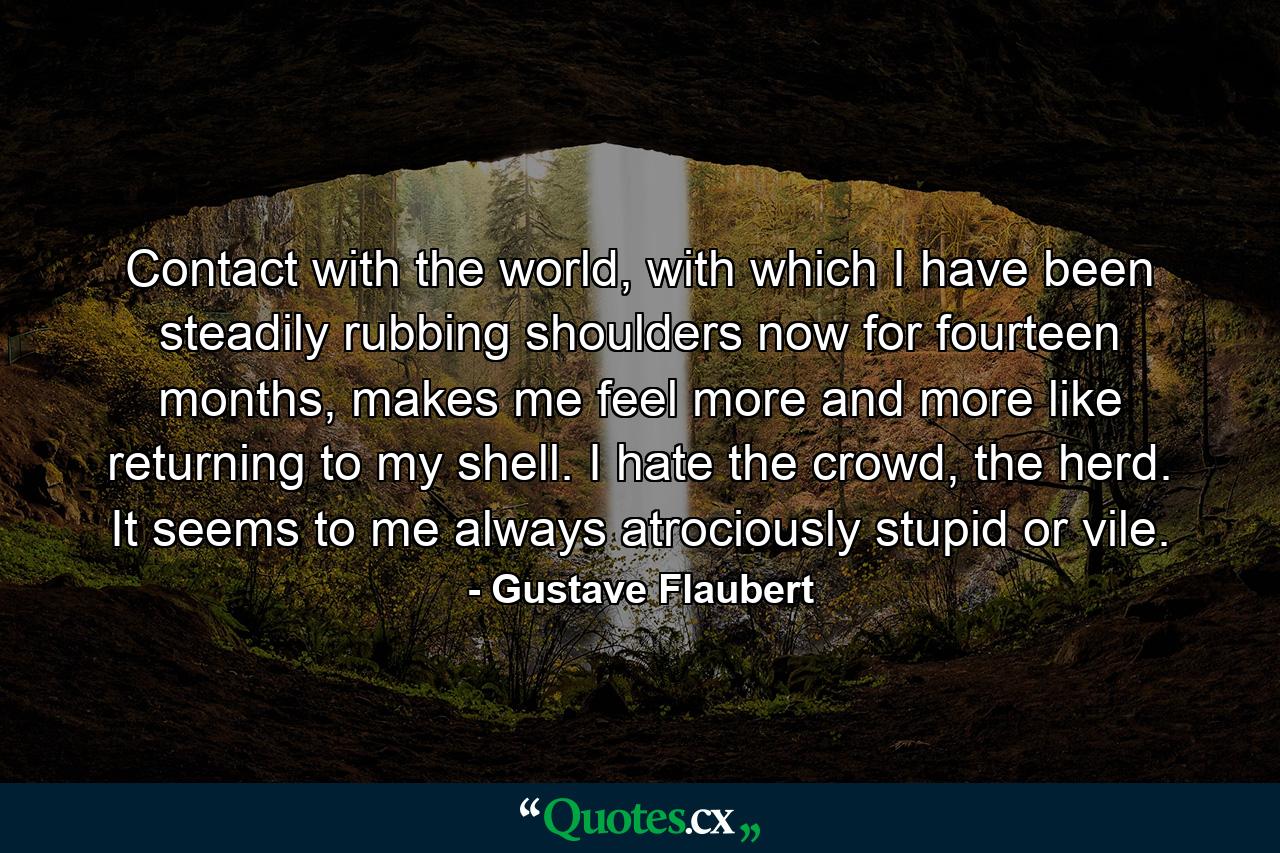 Contact with the world, with which I have been steadily rubbing shoulders now for fourteen months, makes me feel more and more like returning to my shell. I hate the crowd, the herd. It seems to me always atrociously stupid or vile. - Quote by Gustave Flaubert