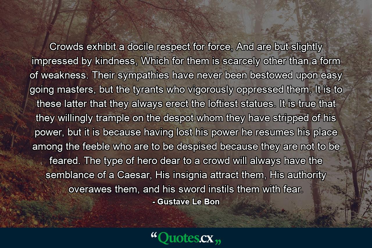 Crowds exhibit a docile respect for force, And are but slightly impressed by kindness, Which for them is scarcely other than a form of weakness. Their sympathies have never been bestowed upon easy going masters, but the tyrants who vigorously oppressed them. It is to these latter that they always erect the loftiest statues. It is true that they willingly trample on the despot whom they have stripped of his power, but it is because having lost his power he resumes his place among the feeble who are to be despised because they are not to be feared. The type of hero dear to a crowd will always have the semblance of a Caesar, His insignia attract them, His authority overawes them, and his sword instils them with fear. - Quote by Gustave Le Bon