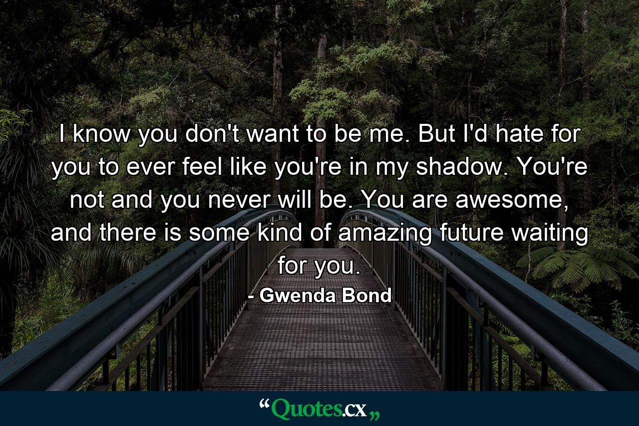 I know you don't want to be me. But I'd hate for you to ever feel like you're in my shadow. You're not and you never will be. You are awesome, and there is some kind of amazing future waiting for you. - Quote by Gwenda Bond