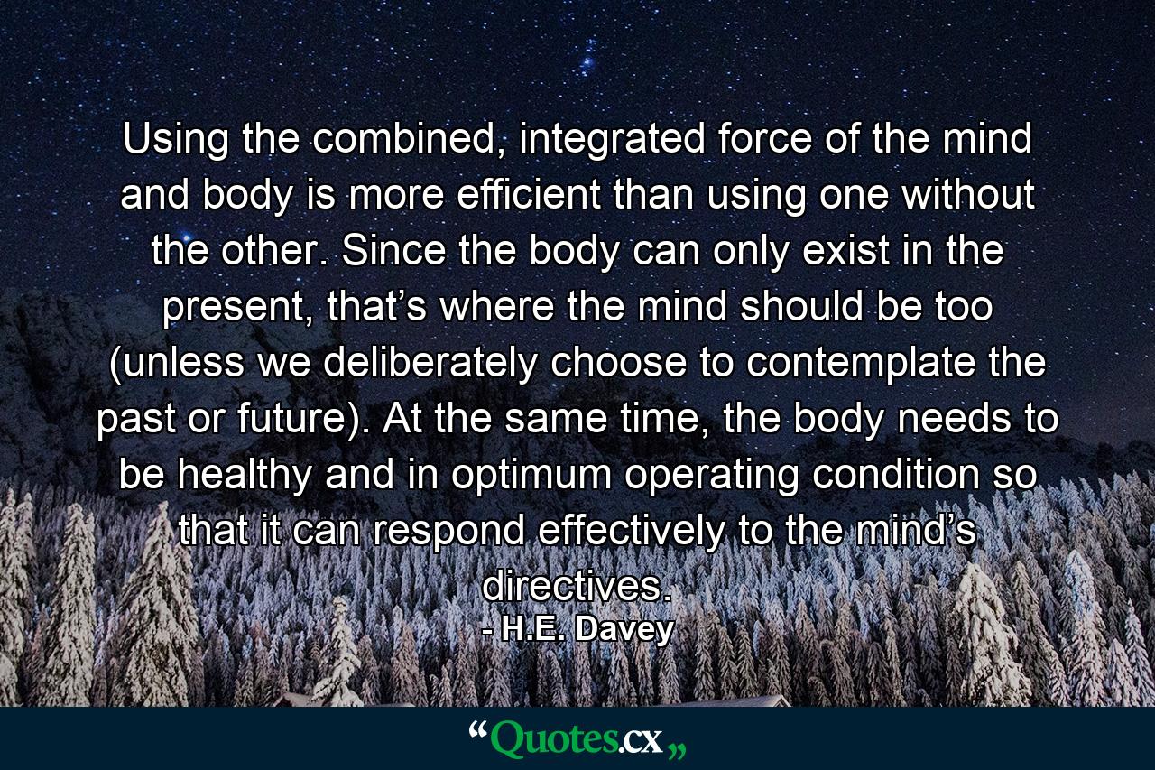 Using the combined, integrated force of the mind and body is more efficient than using one without the other. Since the body can only exist in the present, that’s where the mind should be too (unless we deliberately choose to contemplate the past or future). At the same time, the body needs to be healthy and in optimum operating condition so that it can respond effectively to the mind’s directives. - Quote by H.E. Davey