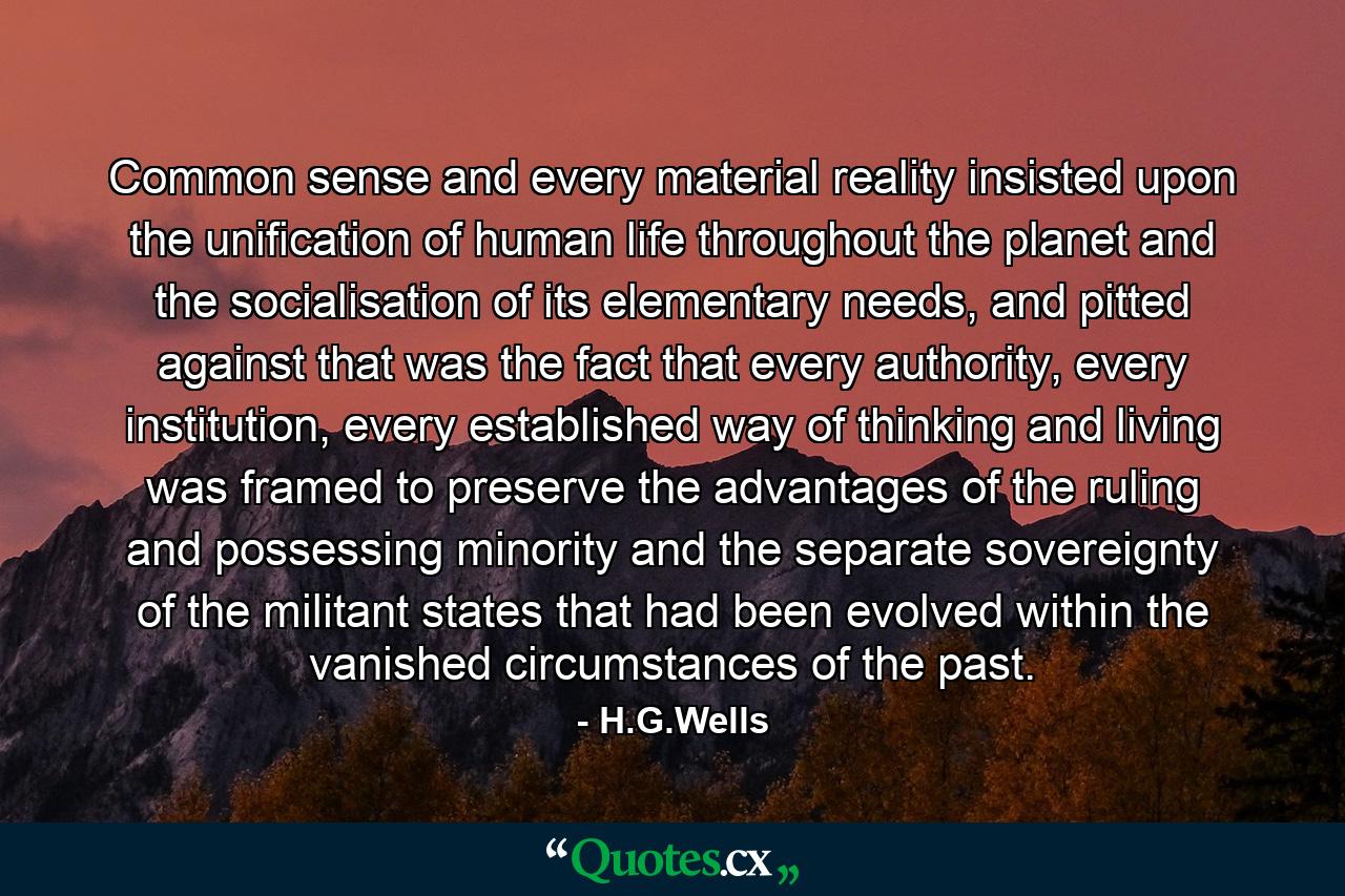 Common sense and every material reality insisted upon the unification of human life throughout the planet and the socialisation of its elementary needs, and pitted against that was the fact that every authority, every institution, every established way of thinking and living was framed to preserve the advantages of the ruling and possessing minority and the separate sovereignty of the militant states that had been evolved within the vanished circumstances of the past. - Quote by H.G.Wells