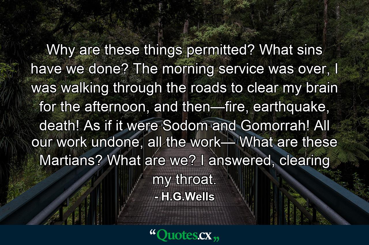 Why are these things permitted? What sins have we done? The morning service was over, I was walking through the roads to clear my brain for the afternoon, and then—fire, earthquake, death! As if it were Sodom and Gomorrah! All our work undone, all the work— What are these Martians? What are we? I answered, clearing my throat. - Quote by H.G.Wells