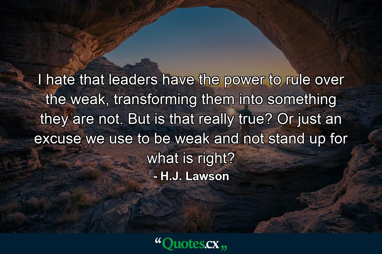 I hate that leaders have the power to rule over the weak, transforming them into something they are not. But is that really true? Or just an excuse we use to be weak and not stand up for what is right? - Quote by H.J. Lawson