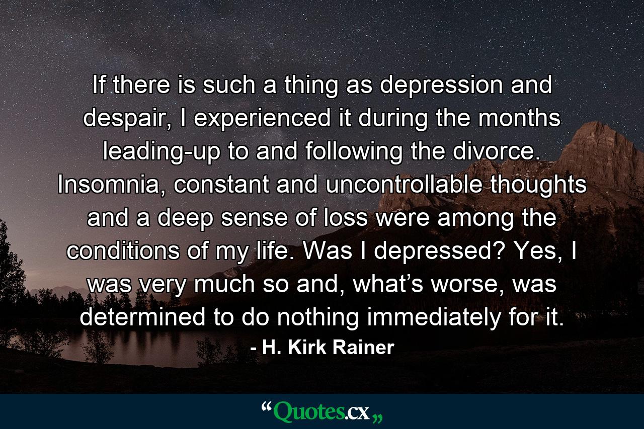 If there is such a thing as depression and despair, I experienced it during the months leading-up to and following the divorce. Insomnia, constant and uncontrollable thoughts and a deep sense of loss were among the conditions of my life. Was I depressed? Yes, I was very much so and, what’s worse, was determined to do nothing immediately for it. - Quote by H. Kirk Rainer