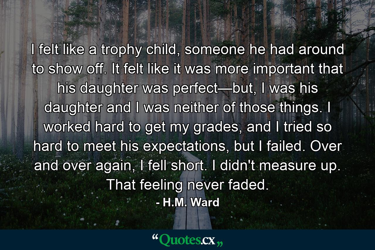 I felt like a trophy child, someone he had around to show off. It felt like it was more important that his daughter was perfect—but, I was his daughter and I was neither of those things. I worked hard to get my grades, and I tried so hard to meet his expectations, but I failed. Over and over again, I fell short. I didn't measure up. That feeling never faded. - Quote by H.M. Ward