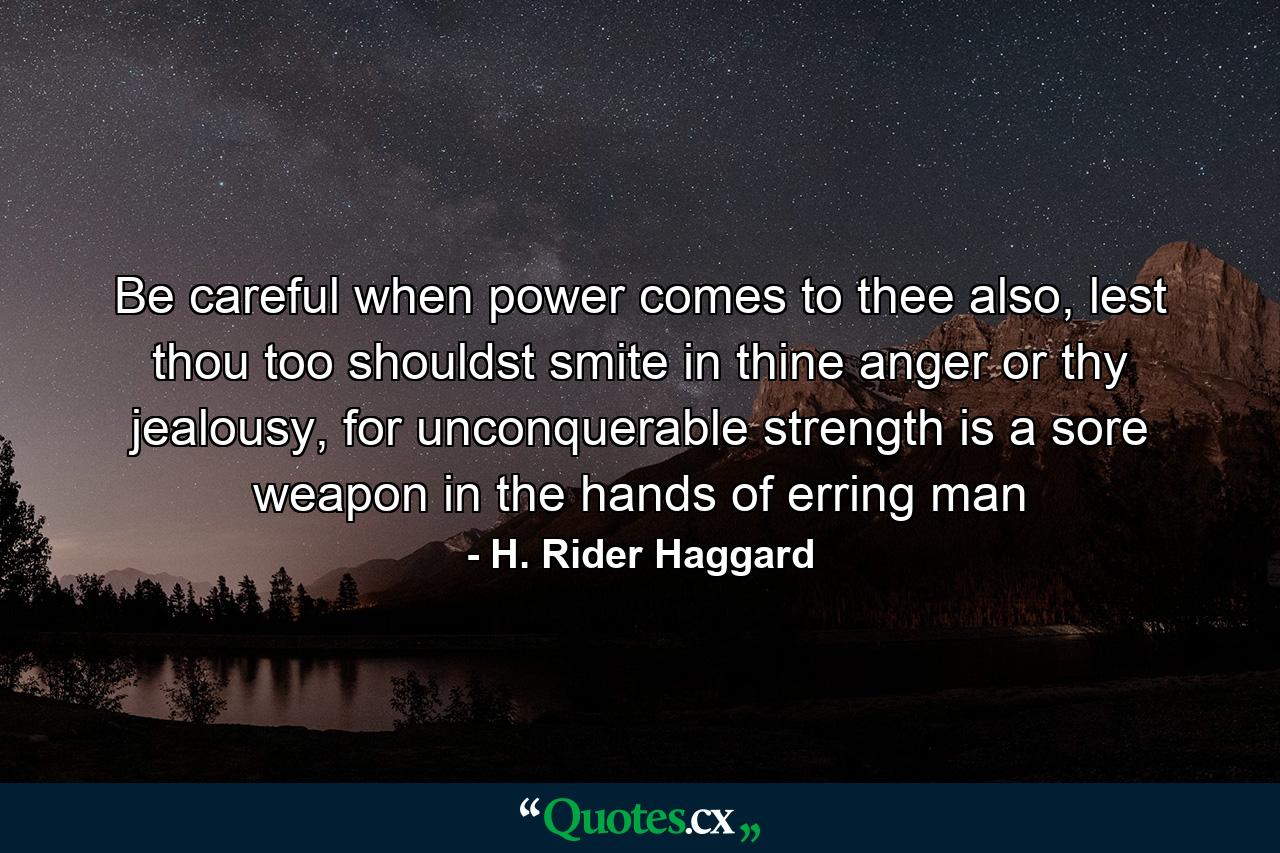 Be careful when power comes to thee also, lest thou too shouldst smite in thine anger or thy jealousy, for unconquerable strength is a sore weapon in the hands of erring man - Quote by H. Rider Haggard